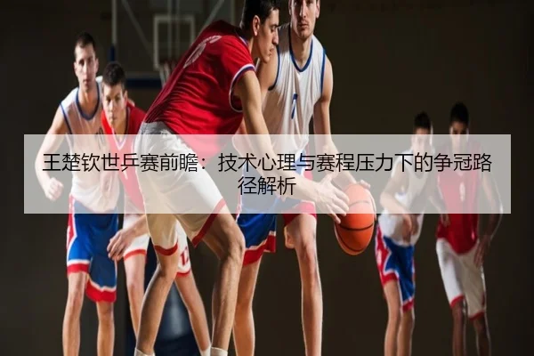 王楚钦世乒赛前瞻：技术心理与赛程压力下的争冠路径解析