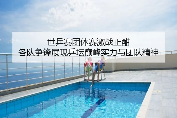 世乒赛团体赛激战正酣 各队争锋展现乒坛巅峰实力与团队精神