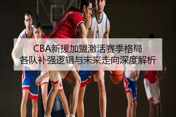 CBA新援加盟激活赛季格局 各队补强逻辑与未来走向深度解析