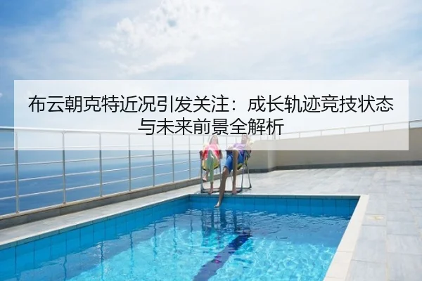 布云朝克特近况引发关注：成长轨迹竞技状态与未来前景全解析