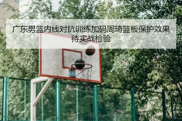广东男篮内线对抗训练加码周琦篮板保护效果待实战检验