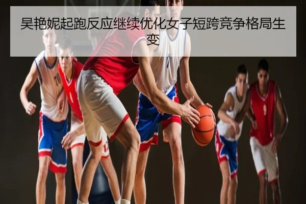 吴艳妮起跑反应继续优化女子短跨竞争格局生变